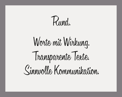 Rund.
Worte mit Wirkung.
Transparente Texte.
Sinnvolle Kommunikation. Rund. Worte mit Wirkung. Transparente Texte. Sinnvolle Kommunikation.